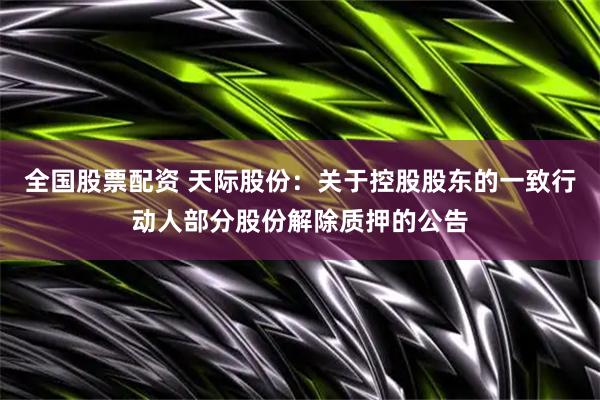 全国股票配资 天际股份：关于控股股东的一致行动人部分股份解除质押的公告