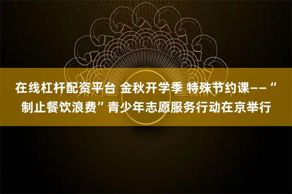 在线杠杆配资平台 金秋开学季 特殊节约课——“制止餐饮浪费”青少年志愿服务行动在京举行