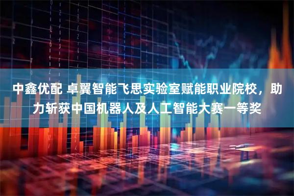 中鑫优配 卓翼智能飞思实验室赋能职业院校，助力斩获中国机器人及人工智能大赛一等奖