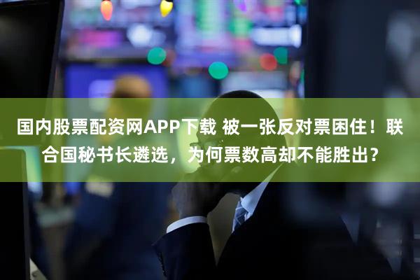 国内股票配资网APP下载 被一张反对票困住！联合国秘书长遴选，为何票数高却不能胜出？